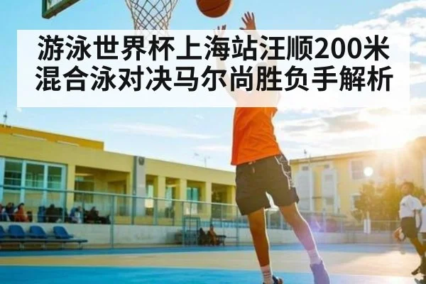 游泳世界杯上海站汪顺200米混合泳对决马尔尚胜负手解析