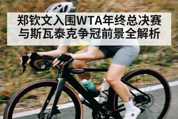 郑钦文入围WTA年终总决赛 与斯瓦泰克争冠前景全解析