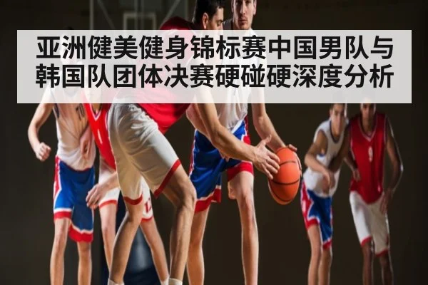 亚洲健美健身锦标赛中国男队与韩国队团体决赛硬碰硬深度分析