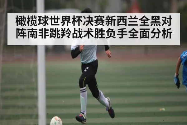 橄榄球世界杯决赛新西兰全黑对阵南非跳羚战术胜负手全面分析