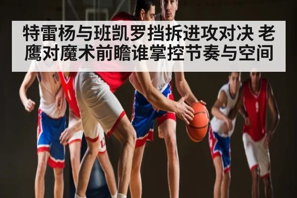 特雷杨与班凯罗挡拆进攻对决 老鹰对魔术前瞻谁掌控节奏与空间